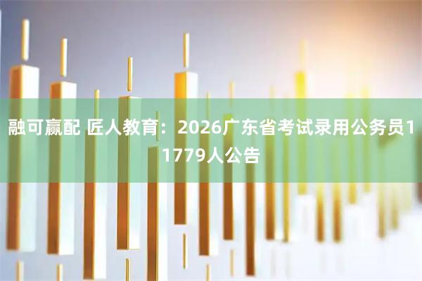融可赢配 匠人教育：2026广东省考试录用公务员11779人公告