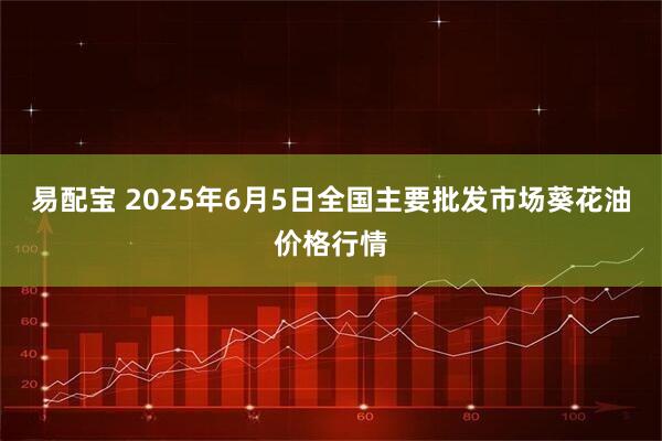 易配宝 2025年6月5日全国主要批发市场葵花油价格行情