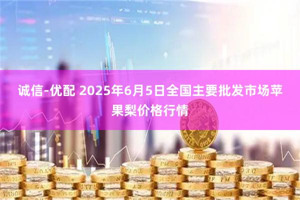 诚信-优配 2025年6月5日全国主要批发市场苹果梨价格行情