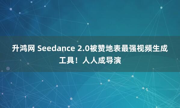 升鸿网 Seedance 2.0被赞地表最强视频生成工具！人人成导演