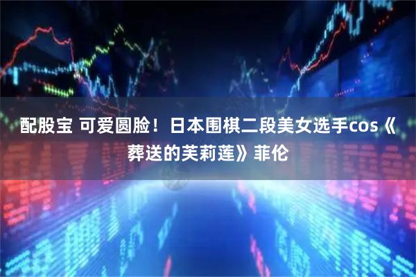 配股宝 可爱圆脸！日本围棋二段美女选手cos《葬送的芙莉莲》菲伦