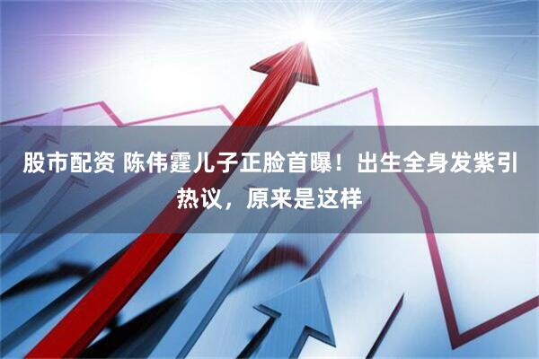 股市配资 陈伟霆儿子正脸首曝！出生全身发紫引热议，原来是这样