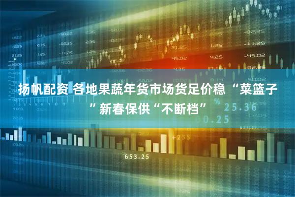 扬帆配资 各地果蔬年货市场货足价稳 “菜篮子”新春保供“不断档”