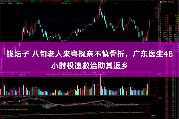 钱坛子 八旬老人来粤探亲不慎骨折，广东医生48小时极速救治助其返乡
