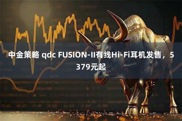 中金策略 qdc FUSION-II有线Hi-Fi耳机发售，5379元起