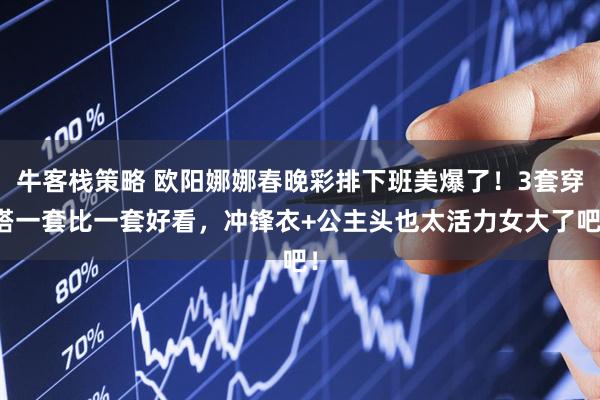 牛客栈策略 欧阳娜娜春晚彩排下班美爆了！3套穿搭一套比一套好看，冲锋衣+公主头也太活力女大了吧！