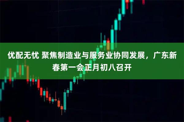 优配无忧 聚焦制造业与服务业协同发展，广东新春第一会正月初八召开