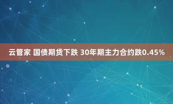 云管家 国债期货下跌 30年期主力合约跌0.45%