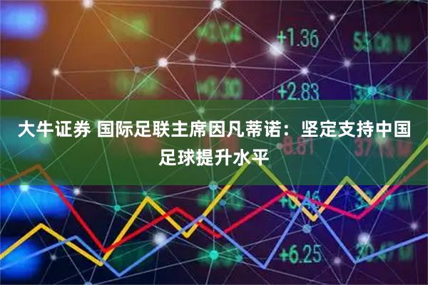 大牛证券 国际足联主席因凡蒂诺：坚定支持中国足球提升水平