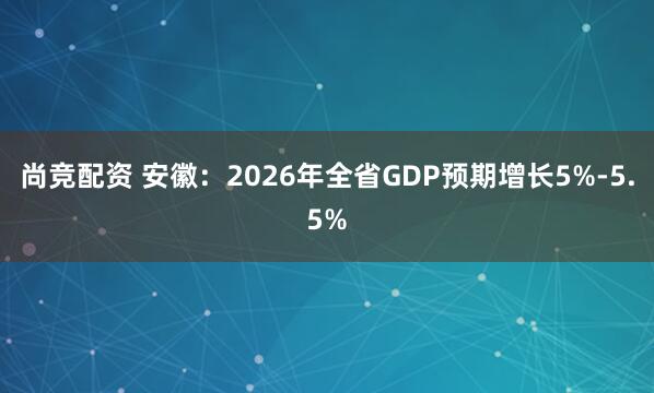 尚竞配资 安徽：2026年全省GDP预期增长5%-5.5%