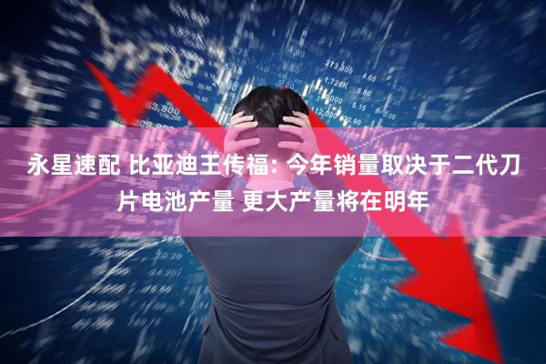 永星速配 比亚迪王传福: 今年销量取决于二代刀片电池产量 更大产量将在明年