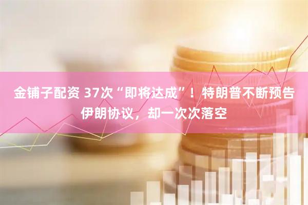 金铺子配资 37次“即将达成”！特朗普不断预告伊朗协议，却一次次落空